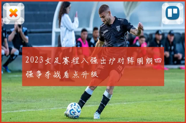 2023女足赛程八强出炉对阵明朗四强争夺战看点升级
