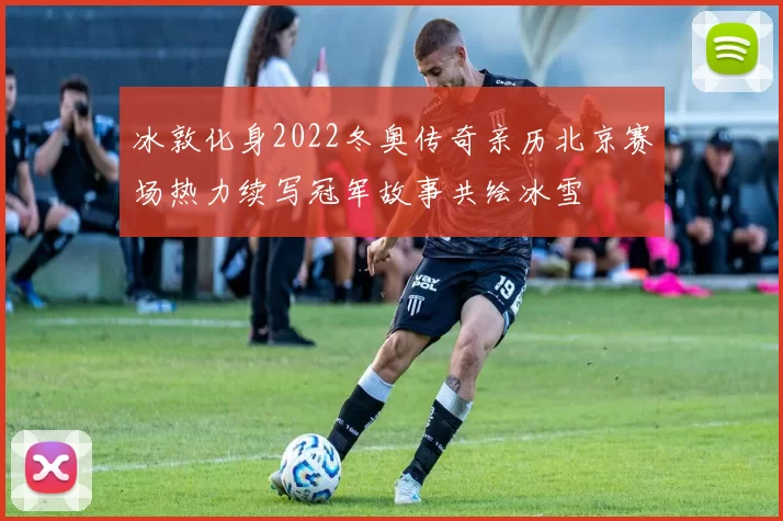冰敦化身2022冬奥传奇亲历北京赛场热力续写冠军故事共绘冰雪