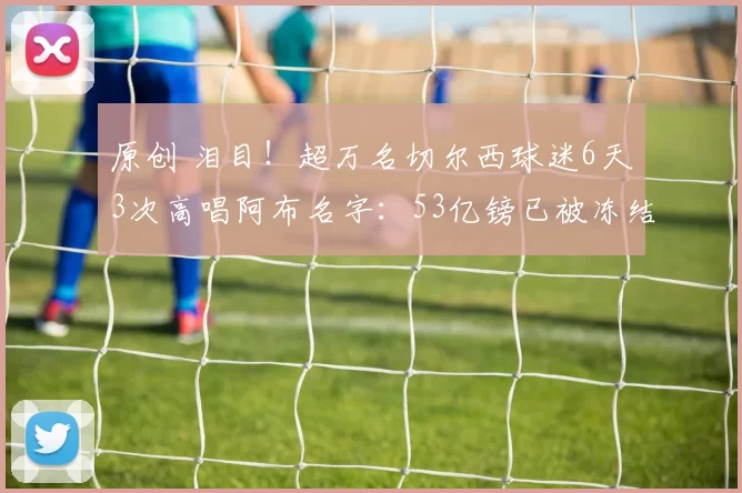 原创 泪目!超万名切尔西球迷6天3次高唱阿布名字:53亿镑已被冻结3年