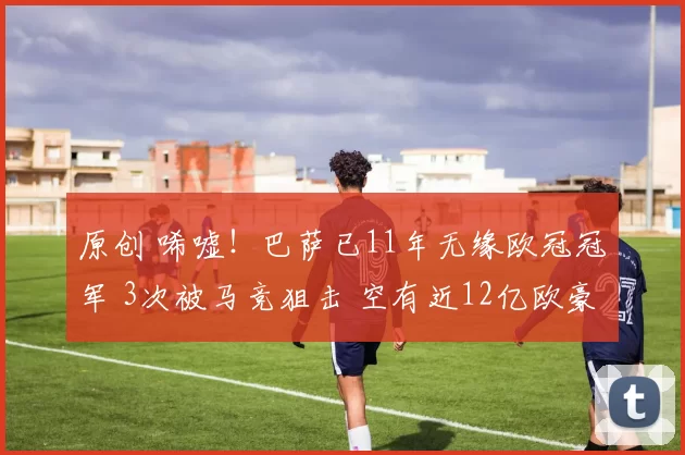 原创 唏嘘！巴萨已11年无缘欧冠冠军 3次被马竞狙击 空有近12亿欧豪阵
