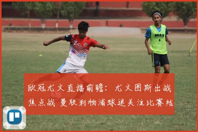 欧冠尤文直播前瞻：尤文图斯出战焦点战 曼联利物浦球迷关注比赛结果影响