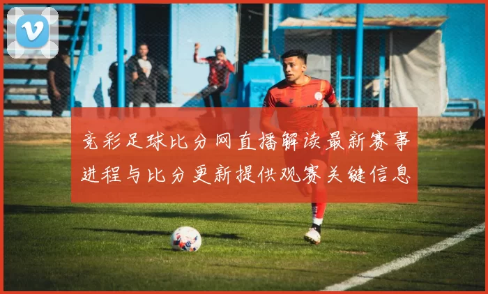 竞彩足球比分网直播解读最新赛事进程与比分更新提供观赛关键信息和伤停影响