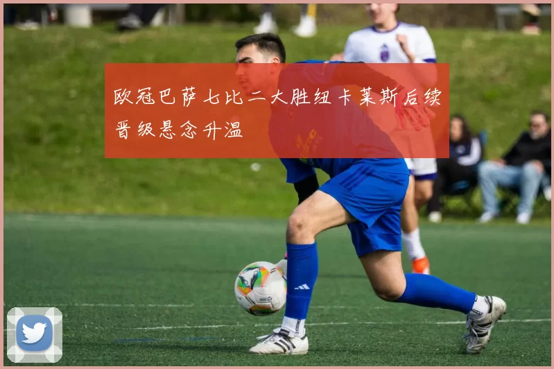 欧冠巴萨七比二大胜纽卡莱斯后续晋级悬念升温