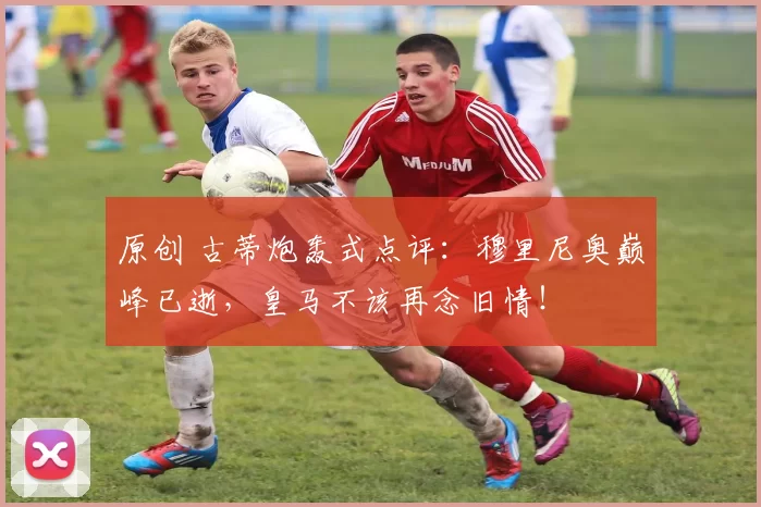 原创 古蒂炮轰式点评：穆里尼奥巅峰已逝，皇马不该再念旧情！