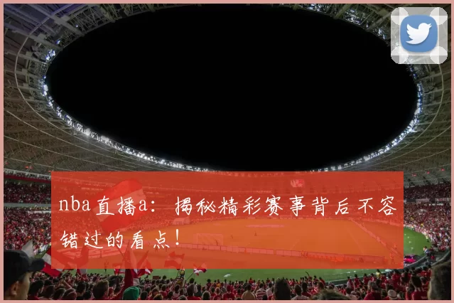 nba直播a:揭秘精彩赛事背后不容错过的看点!