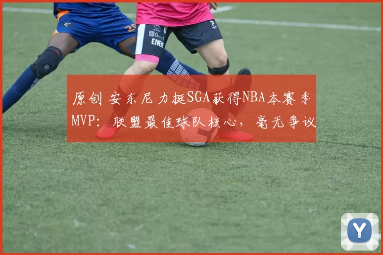 原创 安东尼力挺SGA获得NBA本赛季MVP：联盟最佳球队核心，毫无争议