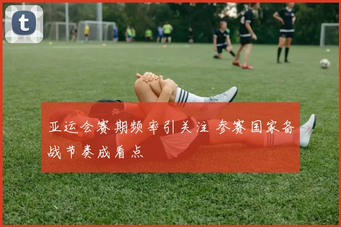 亚运会赛期频率引关注 参赛国家备战节奏成看点