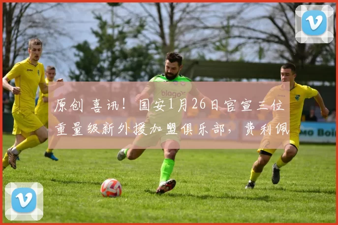 原创 喜讯！国安1月26日官宣三位重量级新外援加盟俱乐部，费利佩意外领衔