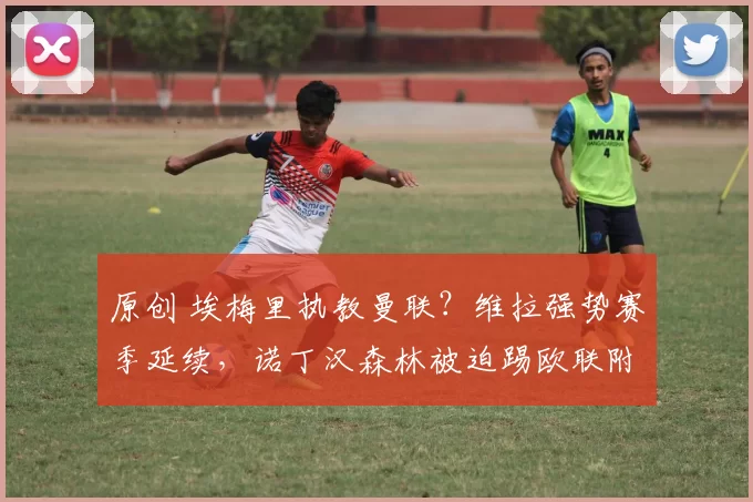 原创 埃梅里执教曼联？维拉强势赛季延续，诺丁汉森林被迫踢欧联附加赛