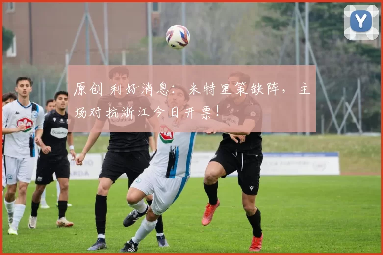 原创 利好消息：米特里策缺阵，主场对抗浙江今日开票！