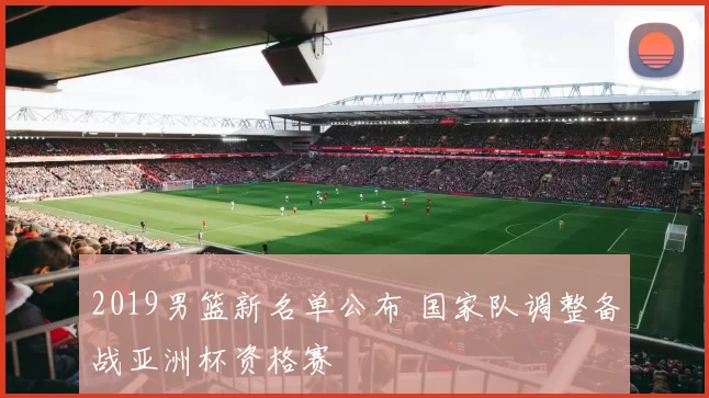 2019男篮新名单公布 国家队调整备战亚洲杯资格赛