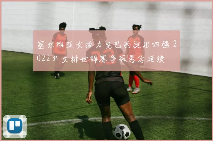 塞尔维亚女排力克巴西挺进四强 2022年女排世锦赛争冠悬念延续