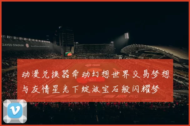 动漫兑换器牵动幻想世界交易梦想与友情星光下绽放宝石般闪耀梦