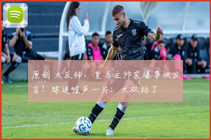 原创 大反转，皇马主帅突爆争议发言！球迷嘘声一片：太双标了