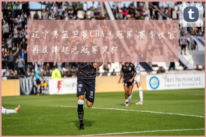 辽宁男篮卫冕CBA总冠军 赛季收官再度捧起总冠军奖杯