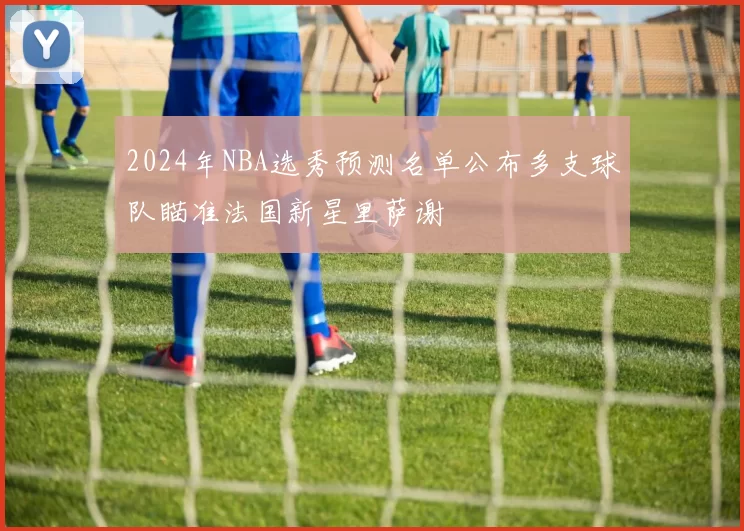 2024年NBA选秀预测名单公布多支球队瞄准法国新星里萨谢