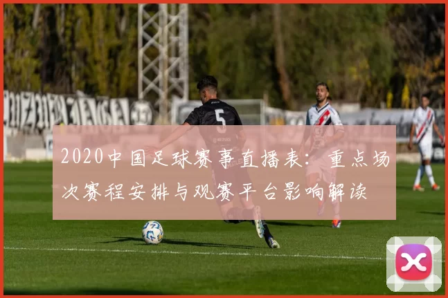 2020中国足球赛事直播表：重点场次赛程安排与观赛平台影响解读