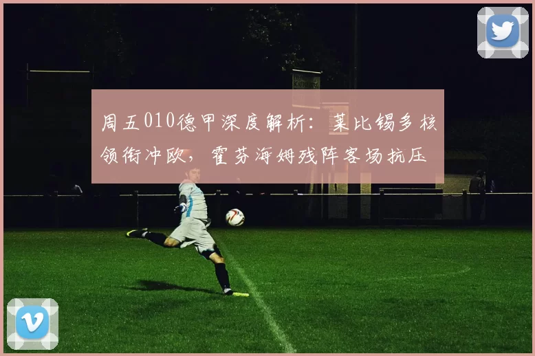周五010德甲深度解析：莱比锡多核领衔冲欧，霍芬海姆残阵客场抗压强攻_sp_状态_防线