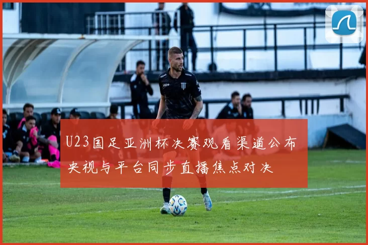 U23国足亚洲杯决赛观看渠道公布 央视与平台同步直播焦点对决