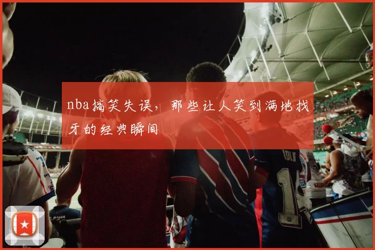 nba搞笑失误，那些让人笑到满地找牙的经典瞬间