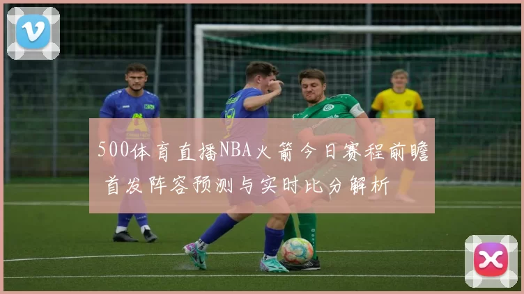500体育直播NBA火箭今日赛程前瞻 首发阵容预测与实时比分解析