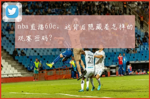 nba直播60e，这背后隐藏着怎样的观赛密码？