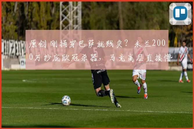 原创 刚捅穿巴萨就贱卖？米兰2000万抄底欧冠杀器，马竞高层直接懵了！