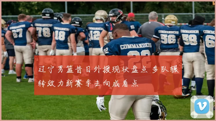 辽宁男篮昔日外援现状盘点 多队辗转效力新赛季去向成看点