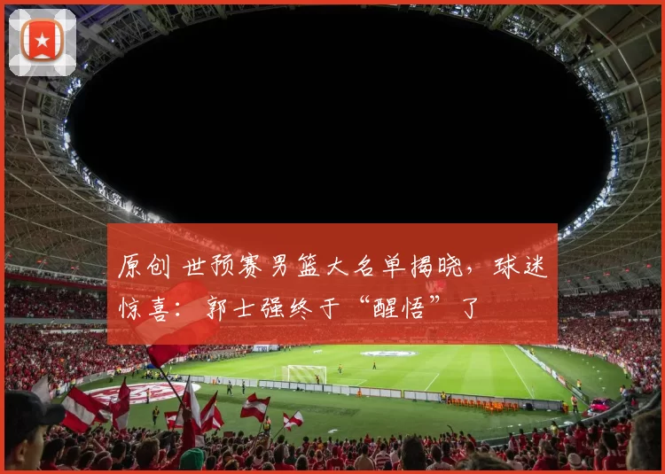 原创 世预赛男篮大名单揭晓，球迷惊喜：郭士强终于“醒悟”了