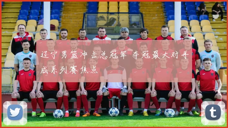 辽宁男篮冲击总冠军 夺冠最大对手成系列赛焦点