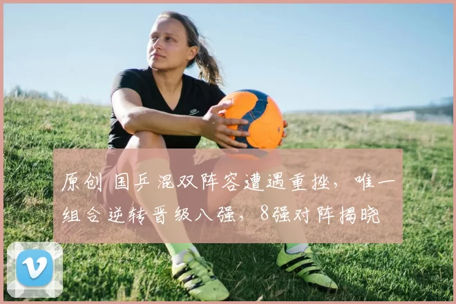 原创 国乒混双阵容遭遇重挫，唯一组合逆转晋级八强，8强对阵揭晓