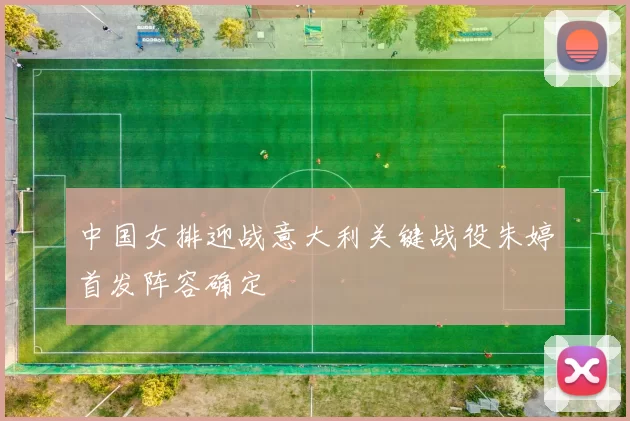 中国女排迎战意大利关键战役朱婷首发阵容确定