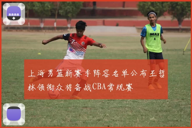 上海男篮新赛季阵容名单公布王哲林领衔众将备战CBA常规赛