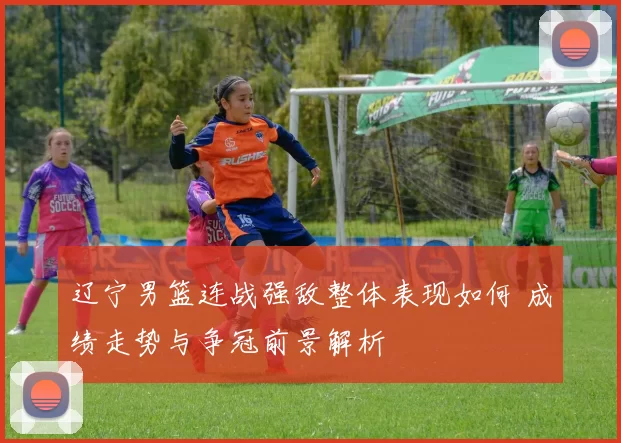 辽宁男篮连战强敌整体表现如何 成绩走势与争冠前景解析