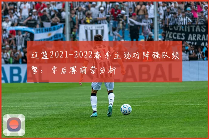 辽篮2021-2022赛季主场对阵强队频繁,季后赛前景分析
