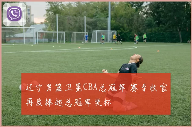 辽宁男篮卫冕CBA总冠军 赛季收官再度捧起总冠军奖杯