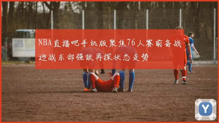 NBA直播吧手机版聚焦76人赛前备战迎战东部强敌再探状态走势