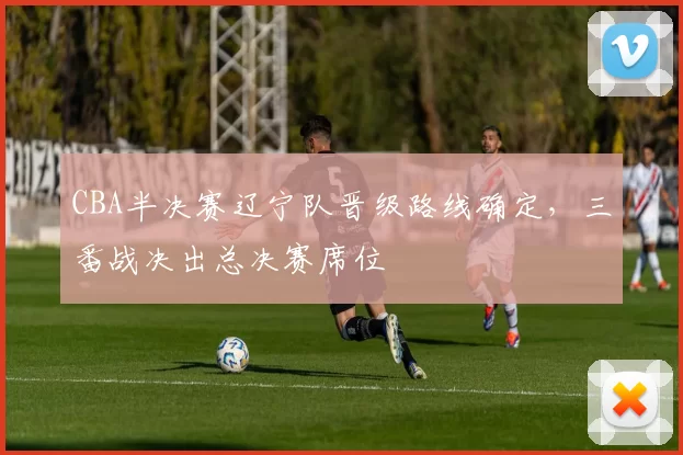 CBA半决赛辽宁队晋级路线确定，三番战决出总决赛席位