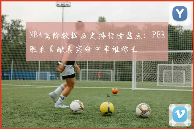 NBA高阶数据历史排行榜盘点:PER胜利贡献真实命中率谁称王