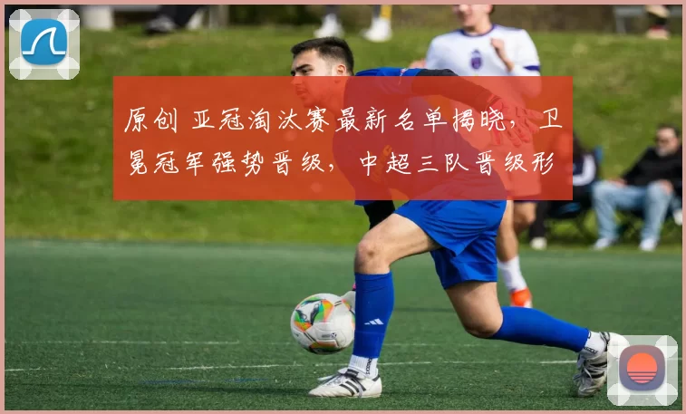 原创 亚冠淘汰赛最新名单揭晓，卫冕冠军强势晋级，中超三队晋级形势严峻