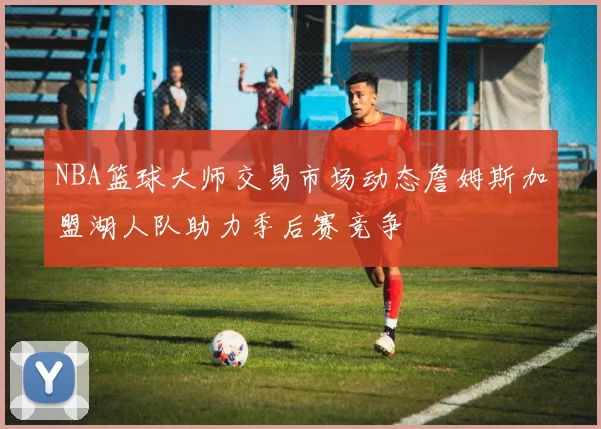 NBA篮球大师交易市场动态詹姆斯加盟湖人队助力季后赛竞争
