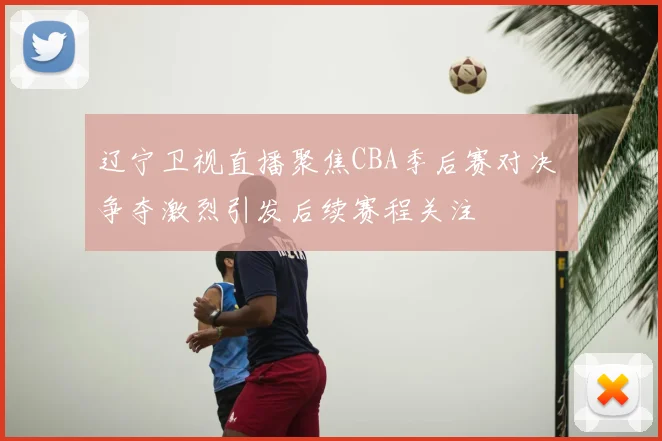 辽宁卫视直播聚焦CBA季后赛对决 争夺激烈引发后续赛程关注