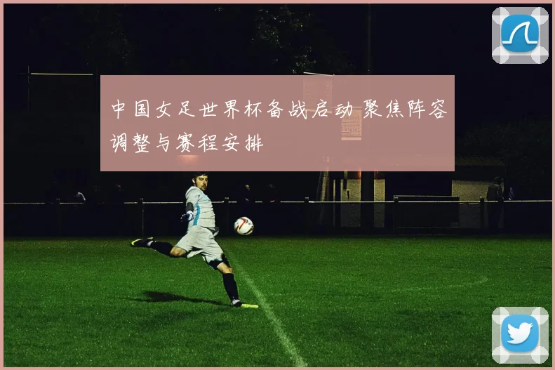 中国女足世界杯备战启动 聚焦阵容调整与赛程安排