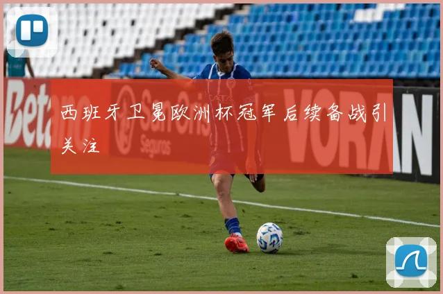 西班牙卫冕欧洲杯冠军后续备战引关注