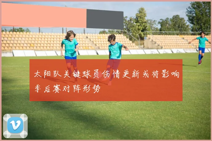 太阳队关键球员伤情更新或将影响季后赛对阵形势