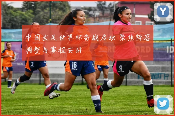 中国女足世界杯备战启动 聚焦阵容调整与赛程安排