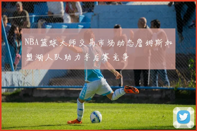 NBA篮球大师交易市场动态詹姆斯加盟湖人队助力季后赛竞争