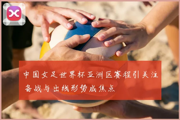 中国女足世界杯亚洲区赛程引关注 备战与出线形势成焦点