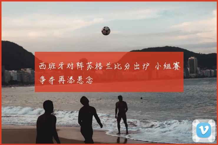 西班牙对阵苏格兰比分出炉 小组赛争夺再添悬念