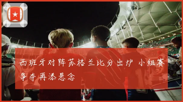 西班牙对阵苏格兰比分出炉 小组赛争夺再添悬念